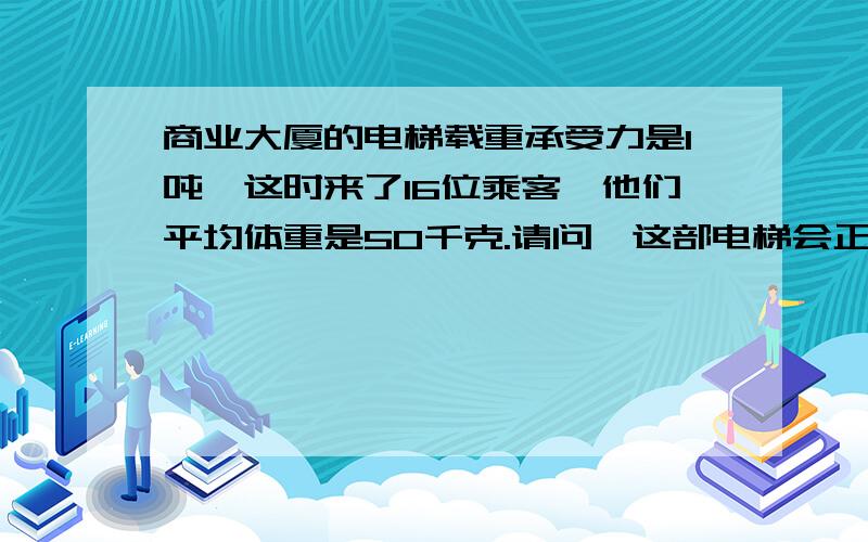 商业大厦的电梯载重承受力是1吨,这时来了16位乘客,他们平均体重是50千克.请问,这部电梯会正常运行吗?