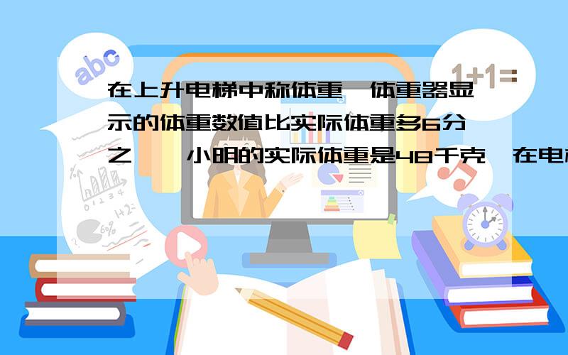 在上升电梯中称体重,体重器显示的体重数值比实际体重多6分之一,小明的实际体重是48千克,在电梯上升的瞬间,体重器显示出小明的体重是多少千克. 急~~ 谢谢.帮帮忙啊。。。我老师很严厉的