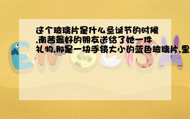 这个玻璃片是什么圣诞节的时候,南茜最好的朋友送给了她一件礼物,那是一块手镜大小的蓝色玻璃片,里面嵌着不规则的绿、蓝、褐色云母片和有些类鱼儿轮廓的东西.两年后,南茜已经长大两