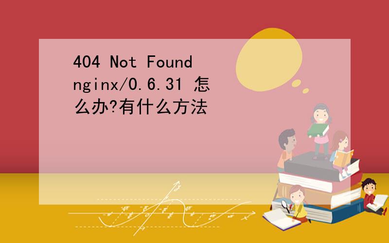 404 Not Found nginx/0.6.31 怎么办?有什么方法