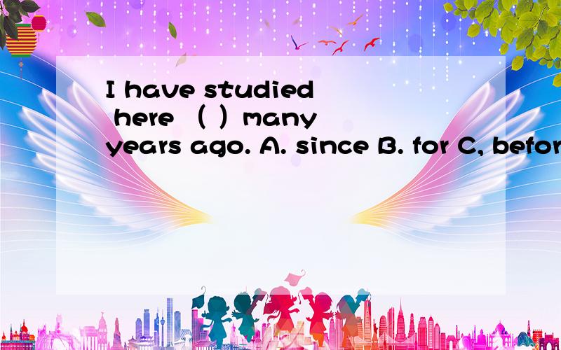 I have studied here （ ）many years ago. A. since B. for C, before D. after选什么?我选的A,不知是对还是错,这题所在单元讲的是现在完成时