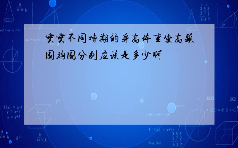 宝宝不同时期的身高体重坐高头围胸围分别应该是多少啊