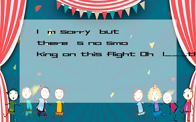 I'm sorry,but there's no smoking on this flight Oh,I___that.sorry,I won't againI'm sorry,but there's no smoking on this flightOh,I___that.sorry,I won't again A．don’t know B．didn’t know C．won’t know D．haven’t known 题目说选B.选D