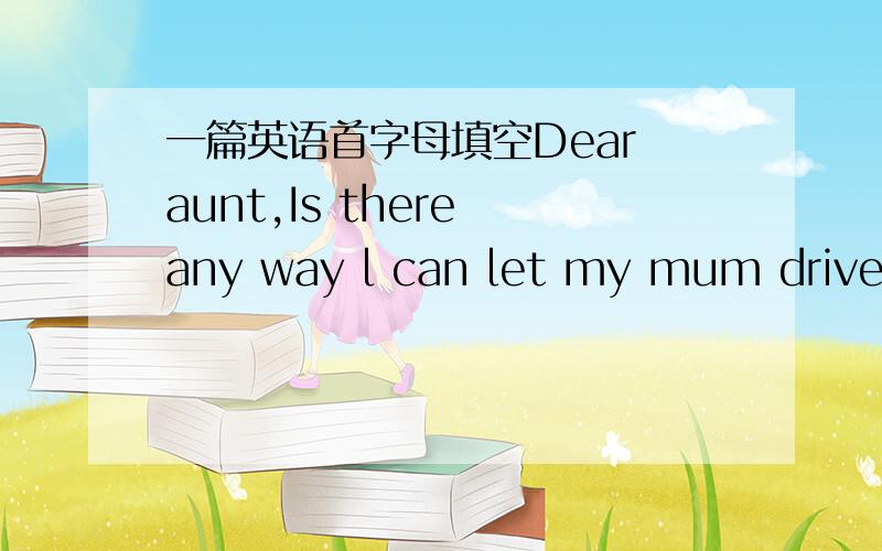 一篇英语首字母填空Dear aunt,Is there any way l can let my mum drive me to school?She says walking is good exercise.My friend ann lives c____1____to the school but her mum drives her to the school.She is there in two or three minutes!Going by