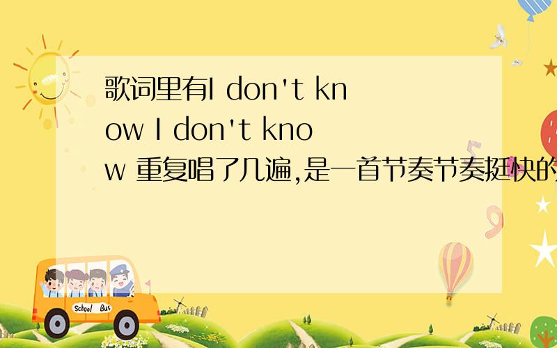 歌词里有I don't know I don't know 重复唱了几遍,是一首节奏节奏挺快的女声英文歌,求问有没有知道的!歌词没太听全,后面还有句leave me alone什么的…………拜托了求告诉歌名!