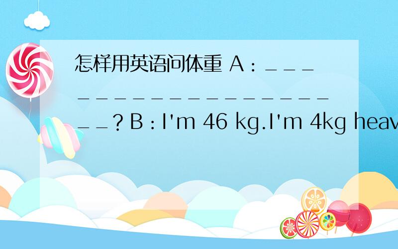 怎样用英语问体重 A：___________________？B：I'm 46 kg.I'm 4kg heavier than before.填空啊••••••