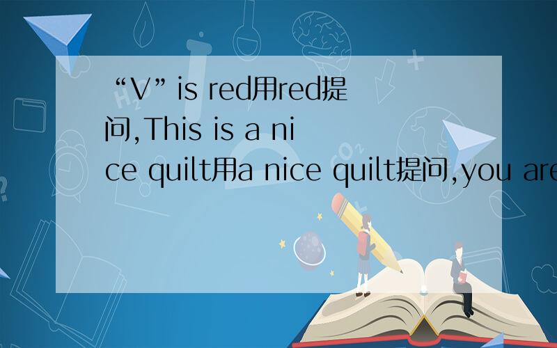 “V”is red用red提问,This is a nice quilt用a nice quilt提问,you are fine（同义句）“V”is red用red提问,This is a nice quilt用a nice quilt提问,you are fine（同义句）,It is an English book(改为一般疑问句）