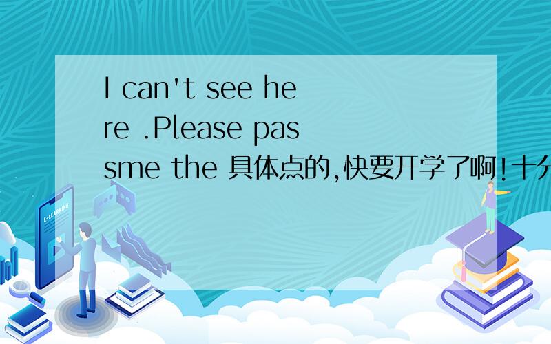 I can't see here .Please passme the 具体点的,快要开学了啊!十分紧急