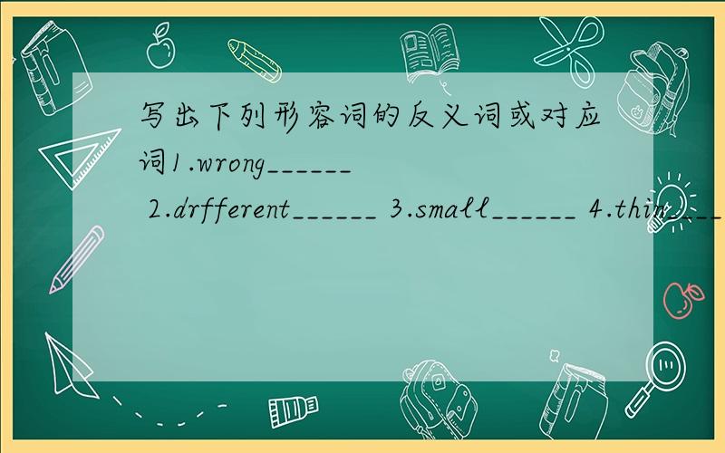 写出下列形容词的反义词或对应词1.wrong______ 2.drfferent______ 3.small______ 4.thin______ 5.long______ 6.young______ 7.new______ 8.white______ 9.good______ 10.tall______ 11.hot_______ 12.cool______ 13.light______ 14.busy______ 15.left__