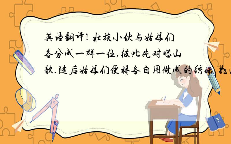 英语翻译1 壮族小伙与姑娘们各分成一群一伍,彼此先对唱山歌.随后姑娘们便将各自用做成的绣球,抛向自己心爱的小伙子.一对青年男女,通过多次对歌,相互认识,最后结为夫妻.2 新娘把糖果、