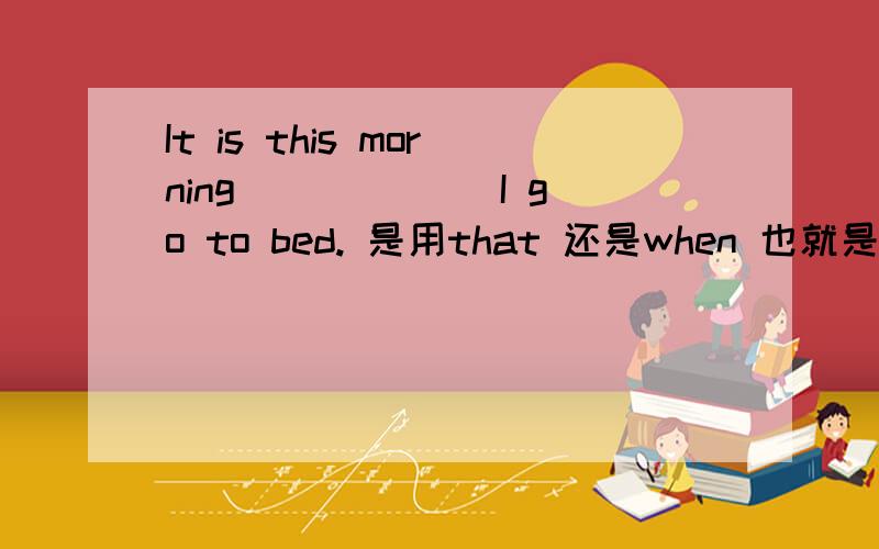 It is this morning ______I go to bed. 是用that 还是when 也就是强调句或是定语从句