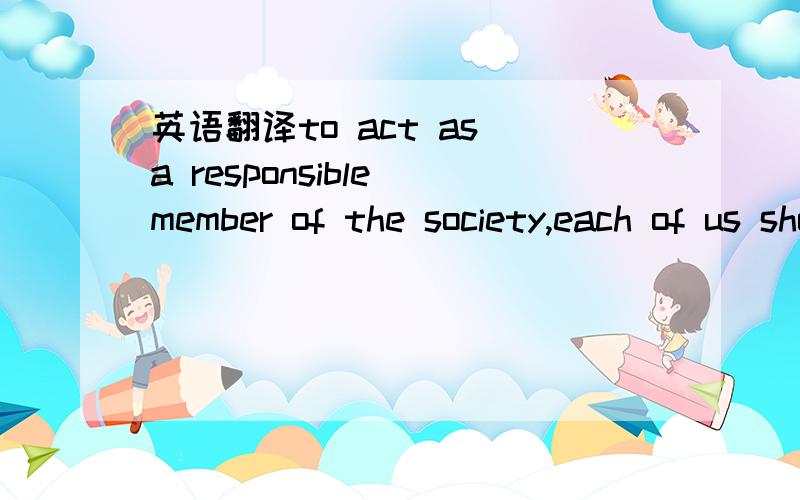英语翻译to act as a responsible member of the society,each of us should bear social responsibility.