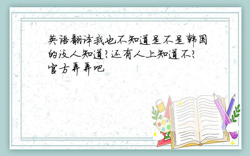 英语翻译我也不知道是不是韩国的没人知道?还有人上知道不?官方弄弄吧