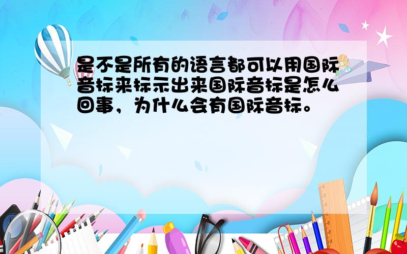 是不是所有的语言都可以用国际音标来标示出来国际音标是怎么回事，为什么会有国际音标。