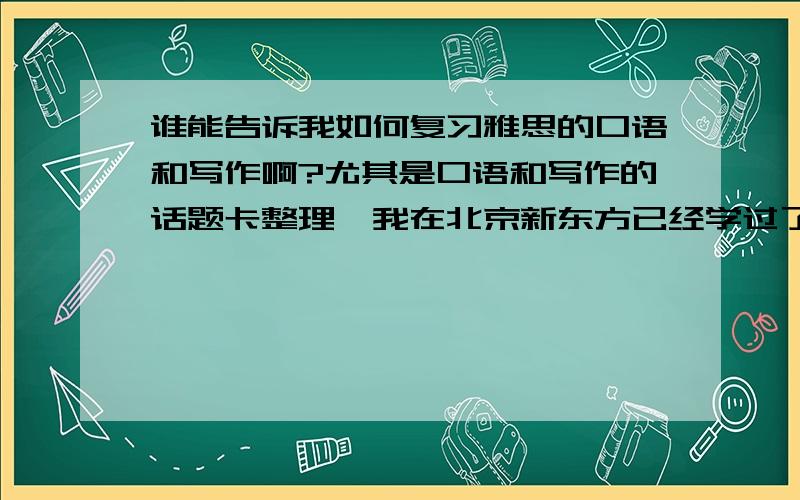 谁能告诉我如何复习雅思的口语和写作啊?尤其是口语和写作的话题卡整理,我在北京新东方已经学过了,整理话题卡是最好的,可是怎么整理呢,太多太多太复杂了~