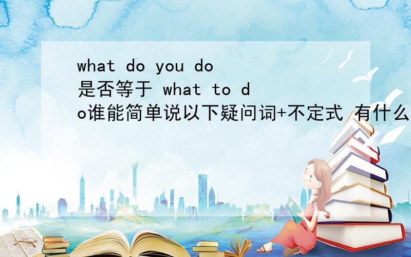 what do you do是否等于 what to do谁能简单说以下疑问词+不定式 有什么作用