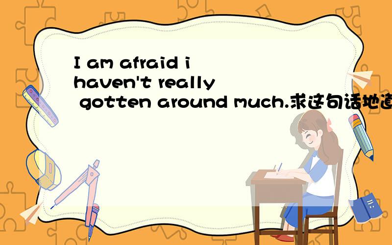 I am afraid i haven't really gotten around much.求这句话地道准确的翻译保证处理问题