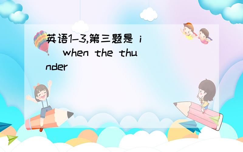 英语1-3,第三题是 i （） when the thunder（）