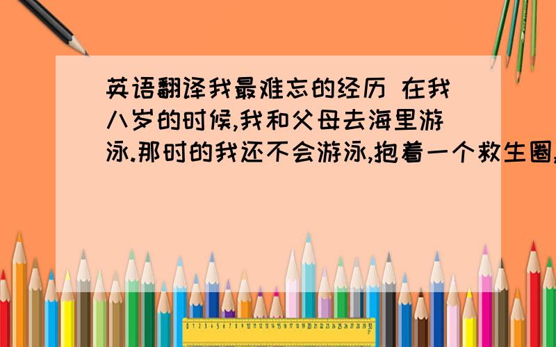 英语翻译我最难忘的经历 在我八岁的时候,我和父母去海里游泳.那时的我还不会游泳,抱着一个救生圈,忽然起了大浪,我被呛了好几口水.这就是我最难忘的经历 .一篇很幼稚的文章,哪位大哥大