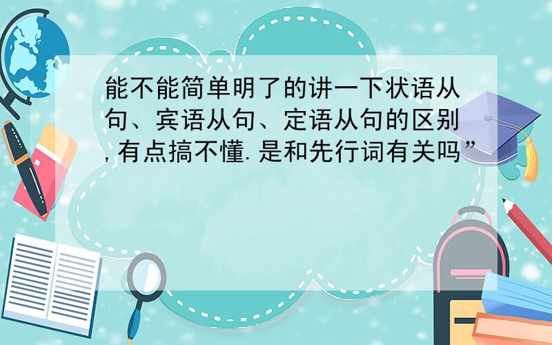 能不能简单明了的讲一下状语从句、宾语从句、定语从句的区别,有点搞不懂.是和先行词有关吗”