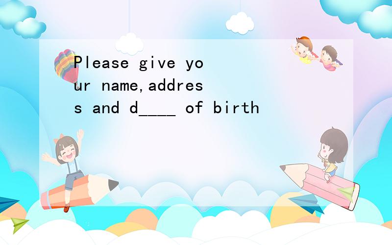 Please give your name,address and d____ of birth