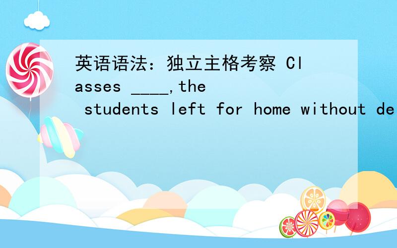 英语语法：独立主格考察 Classes ____,the students left for home without delay.A being over B over为什么这里要选A 不是说一半情况下可以省略being和having been done的么 A和B的区别又在哪里?.大大们快来啊