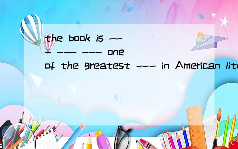 the book is --- --- --- one of the greatest --- in American literature.（这本书被认为是美国最伟大的文学作品之一.）