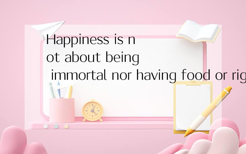 Happiness is not about being immortal nor having food or rights in one's hand.It’s about having each tiny wish come true,or having something to eat when you are hungry or having someone's love when you need love.