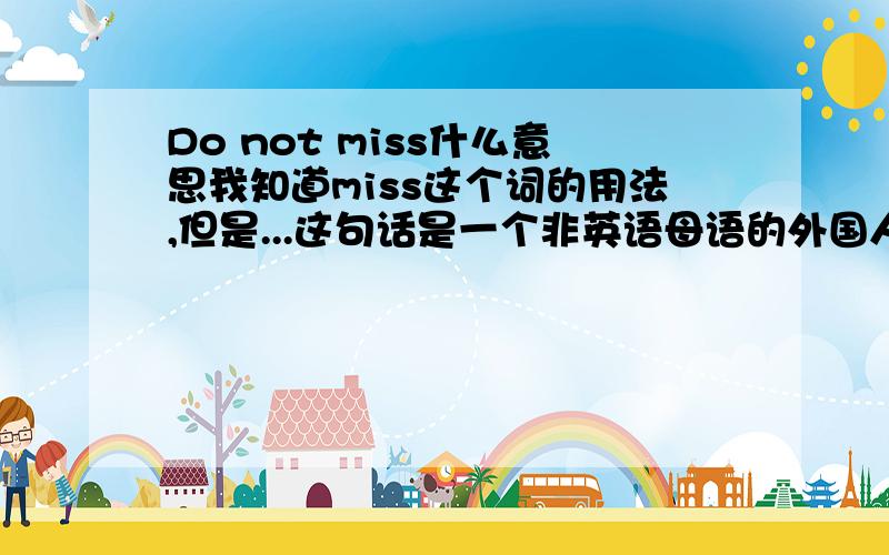 Do not miss什么意思我知道miss这个词的用法,但是...这句话是一个非英语母语的外国人在我们说再见的时候说的,前一句是：“No,you never bother me.”后一句是：“see you.”...那么do not miss是什么意