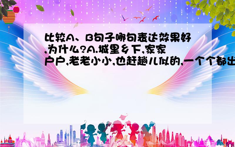 比较A、B句子哪句表达效果好,为什么?A.城里乡下,家家户户,老老小小,也赶趟儿似的,一个个都出来了.舒活舒活筋骨,抖擞抖擞精神,各做各的一份儿事去.B.城里乡下,家家户户,老老小小,一个个都