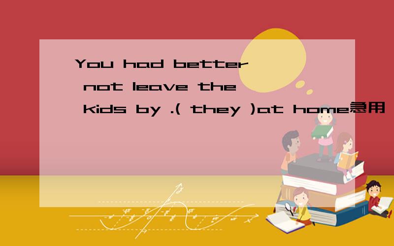 You had better not leave the kids by .( they )at home急用