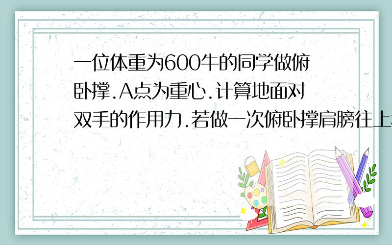 一位体重为600牛的同学做俯卧撑.A点为重心.计算地面对双手的作用力.若做一次俯卧撑肩膀往上移动40厘米,他一分钟能做80次,问他做功多少?功率多少?