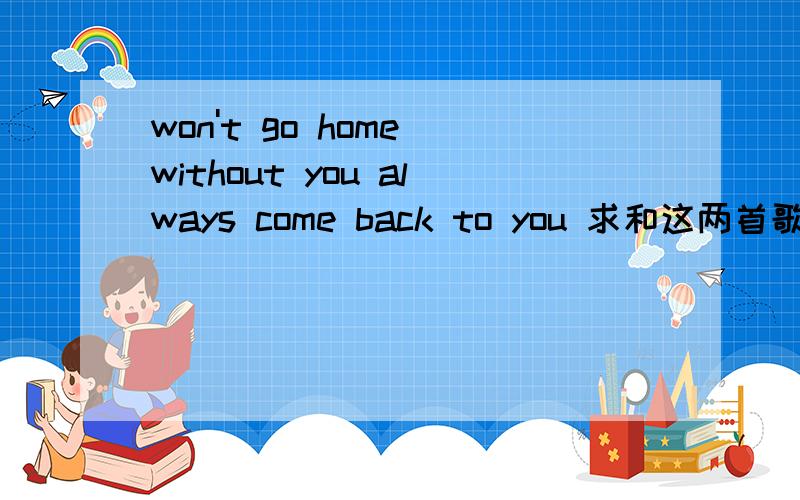 won't go home without you always come back to you 求和这两首歌背景音乐相似类型的歌曲,第一首是won't go home without you第二首always come back to you