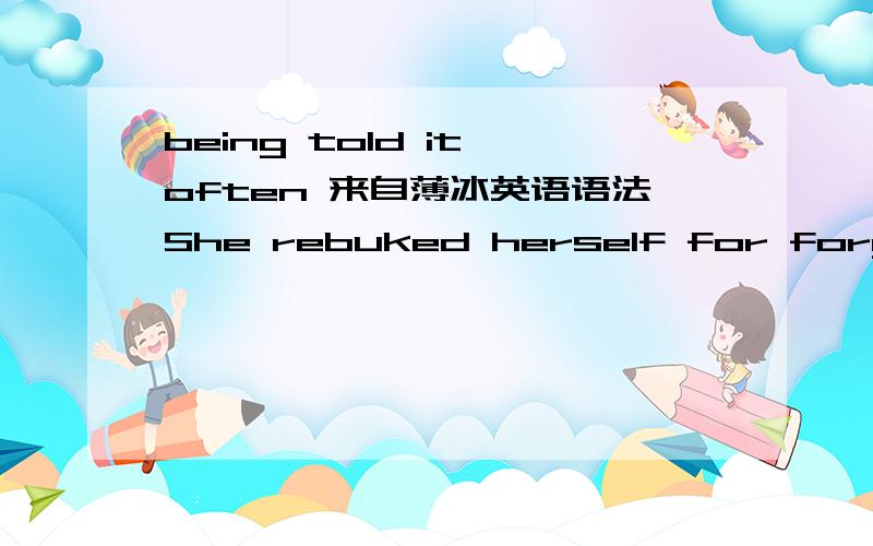 being told it often 来自薄冰英语语法She rebuked herself for forgetting what she really knew quite well,having been told it often.她常被告以此事,所以她责备自己忘记了她实以熟知的事.如后句换成being told it often,会