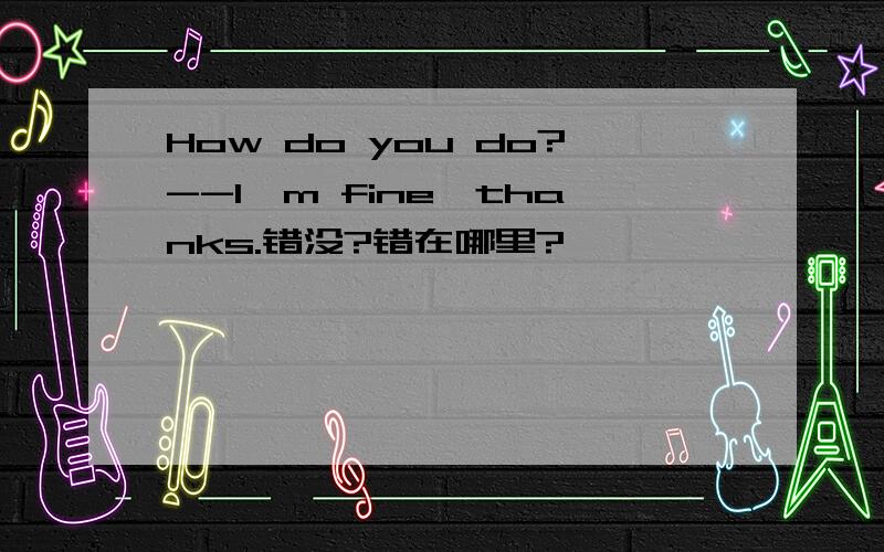 How do you do?--I'm fine,thanks.错没?错在哪里?