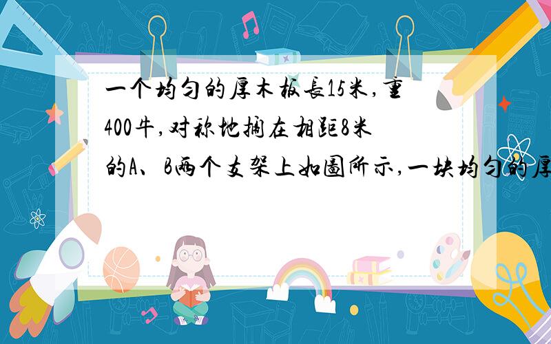 一个均匀的厚木板长15米,重400牛,对称地搁在相距8米的A、B两个支架上如图所示,一块均匀的厚木板长15m,重400N,对称的搁在相距8m的A、B两个支架上.一个体重为500N的人,从A点出发向左走到离A点 m