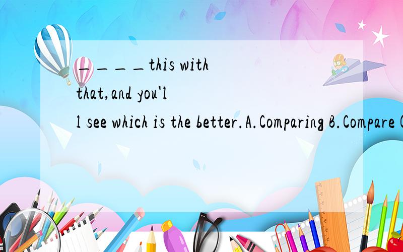 ____this with that,and you'll see which is the better.A.Comparing B.Compare C.Compared选哪个?详细说明理由快