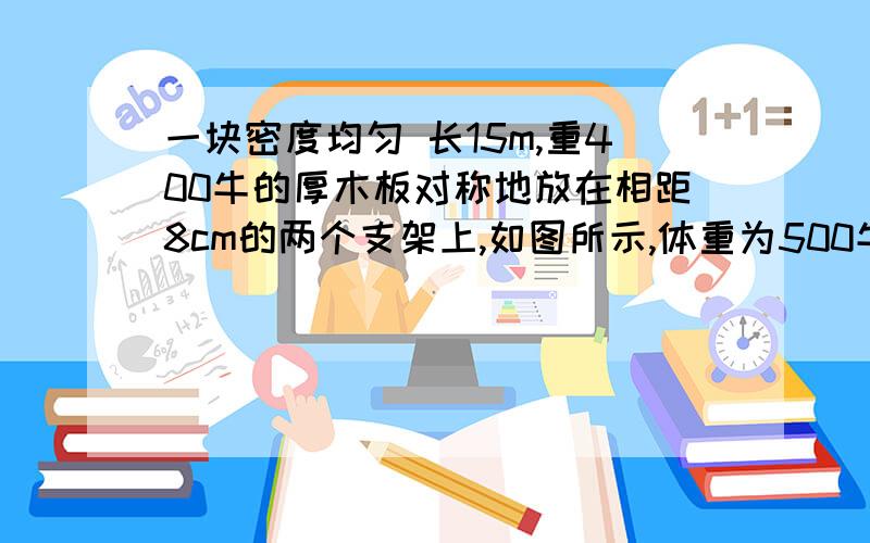 一块密度均匀 长15m,重400牛的厚木板对称地放在相距8cm的两个支架上,如图所示,体重为500牛的人从C点出发想右走,在板翘起来之前,他能走到离A点多远的地方