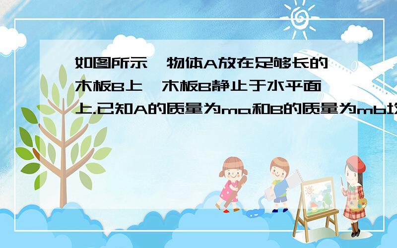 如图所示,物体A放在足够长的木板B上,木板B静止于水平面上.已知A的质量为ma和B的质量为mb均为2.0kg,A、B之间的动摩擦因数为0.2,B于水平面之间的动摩擦因数为0.1,最大静摩擦力与滑动摩擦力大