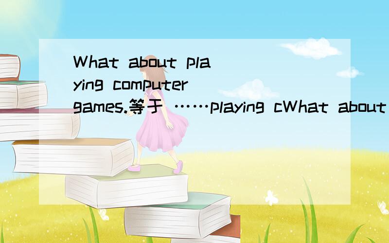 What about playing computer games.等于 ……playing cWhat about playing computer games.等于……playing computer games.