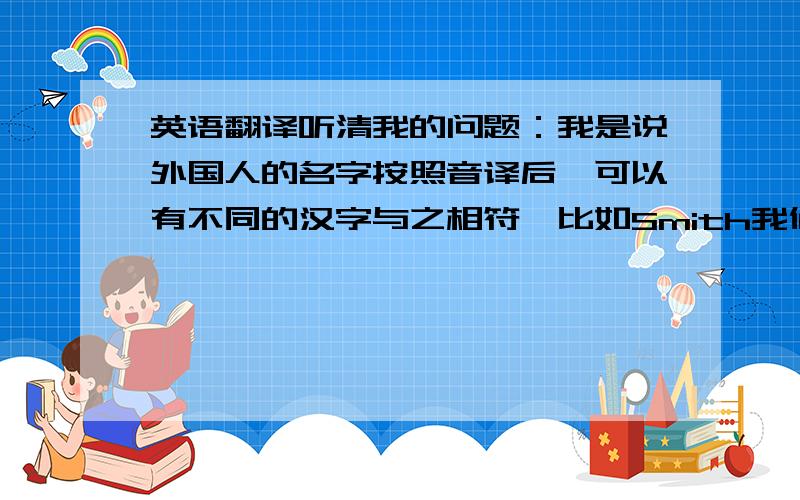 英语翻译听清我的问题：我是说外国人的名字按照音译后,可以有不同的汉字与之相符,比如Smith我们通常翻译成史密斯,但也可以使史米石.然而外国明星的中文名字肯定不能随意改成别的汉字,