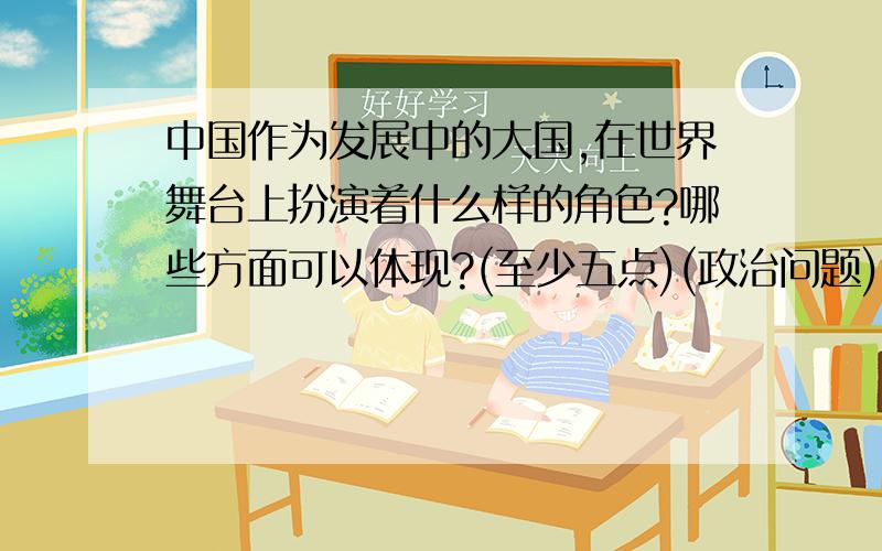 中国作为发展中的大国,在世界舞台上扮演着什么样的角色?哪些方面可以体现?(至少五点)(政治问题)