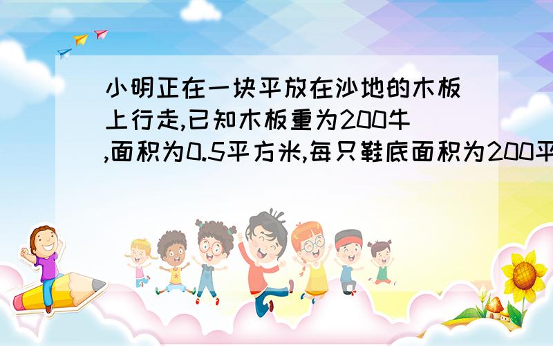 小明正在一块平放在沙地的木板上行走,已知木板重为200牛,面积为0.5平方米,每只鞋底面积为200平方厘米,已知他在木板上行走时对木板压强是3000帕.试求1、人的体重.2、沙地受到的压强 我怎么