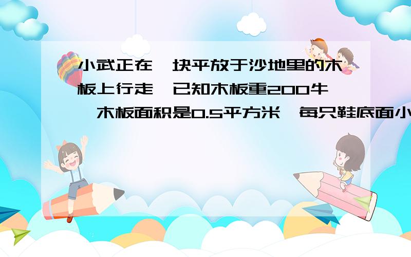 小武正在一块平放于沙地里的木板上行走,已知木板重200牛,木板面积是0.5平方米,每只鞋底面小武正在一块平放于沙地里的木板上行走,已知木板重200牛,木板面积是0.5平方米,每只鞋底面积是200