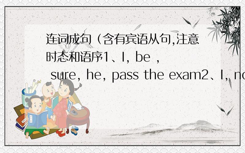 连词成句（含有宾语从句,注意时态和语序1、I, be , sure, he, pass the exam2、I, not , know, what, I, do, next3、He, tell, me, he , watch TV ,late, last night.4、I, be afraid, she, lose, the match, tomorrow5、He, ask, me, what,we,