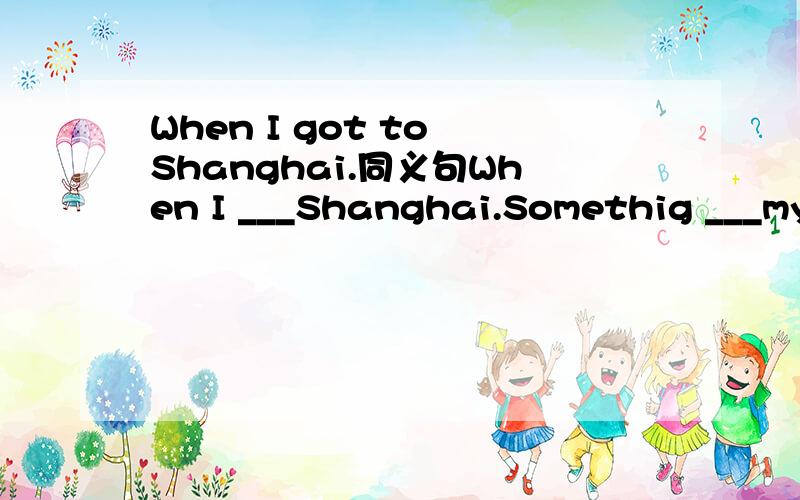 When I got to Shanghai.同义句When I ___Shanghai.Somethig ___my mother,so she felt___.A.worry;worried B.worried;worryC.worried;worried D.worry;worry同义句：The park has an area of 200 square metres.The park is 200 square matres ___ ____.He want