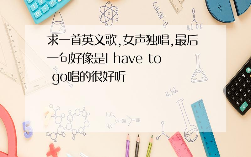 求一首英文歌,女声独唱,最后一句好像是I have to go唱的很好听