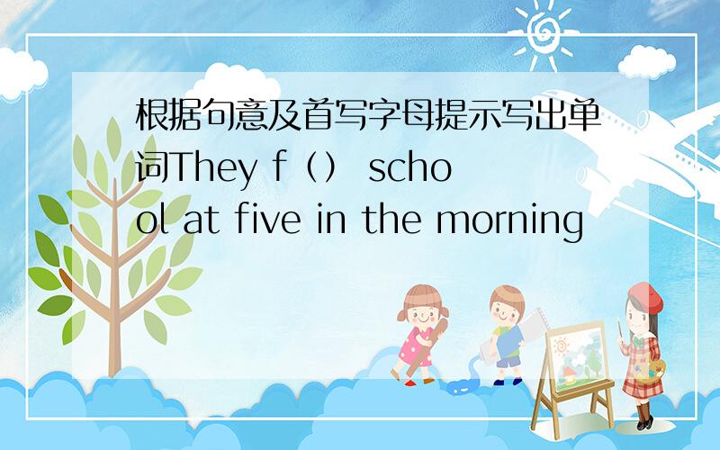 根据句意及首写字母提示写出单词They f（） school at five in the morning