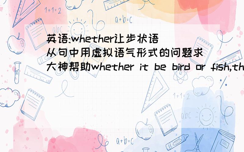 英语:whether让步状语从句中用虚拟语气形式的问题求大神帮助whether it be bird or fish,the girl is intrigued with anything that is alive 这里whether..or..是让步状语从句,用了虚拟语气形式 be前面省略了should 如