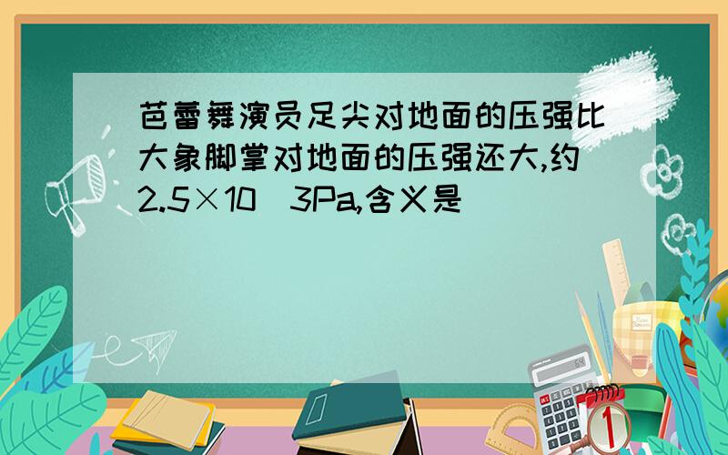 芭蕾舞演员足尖对地面的压强比大象脚掌对地面的压强还大,约2.5×10^3Pa,含义是_______